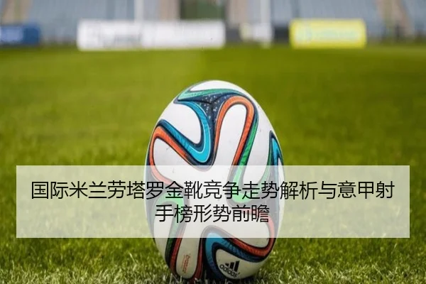 国际米兰劳塔罗金靴竞争走势解析与意甲射手榜形势前瞻