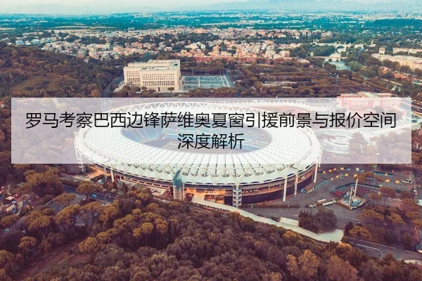 罗马考察巴西边锋萨维奥夏窗引援前景与报价空间深度解析