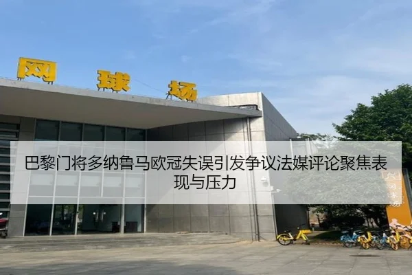 巴黎门将多纳鲁马欧冠失误引发争议法媒评论聚焦表现与压力