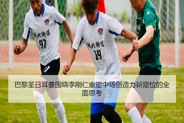 巴黎圣日耳曼围绕李刚仁重塑中场创造力新定位的全面思考