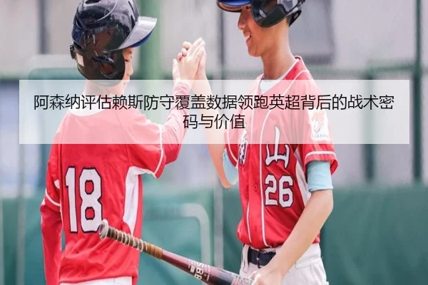 阿森纳评估赖斯防守覆盖数据领跑英超背后的战术密码与价值