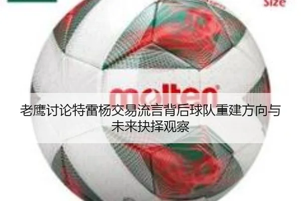 老鹰讨论特雷杨交易流言背后球队重建方向与未来抉择观察