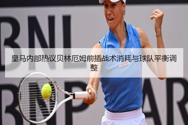 皇马内部热议贝林厄姆前插战术消耗与球队平衡调整