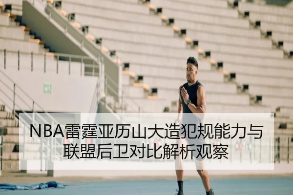 NBA雷霆亚历山大造犯规能力与联盟后卫对比解析观察