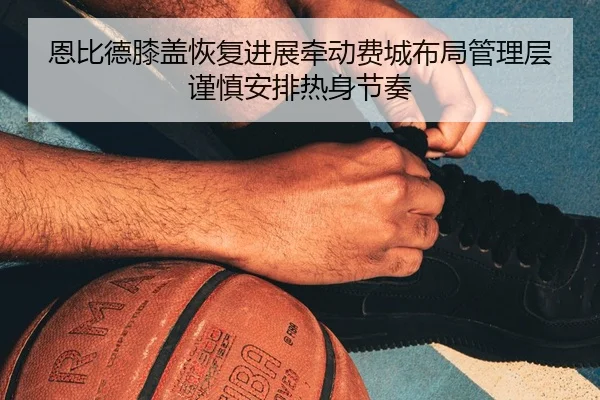 恩比德膝盖恢复进展牵动费城布局管理层谨慎安排热身节奏